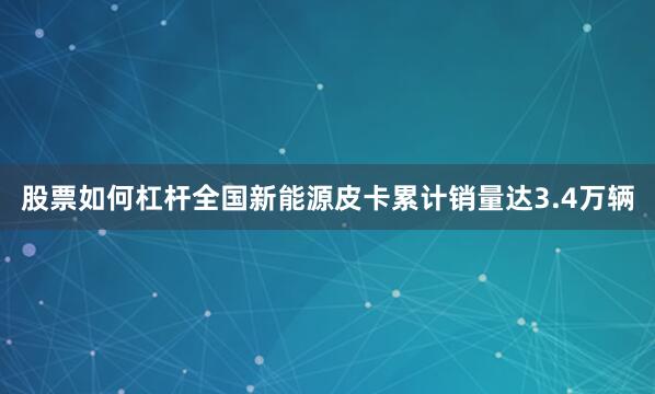 股票如何杠杆全国新能源皮卡累计销量达3.4万辆