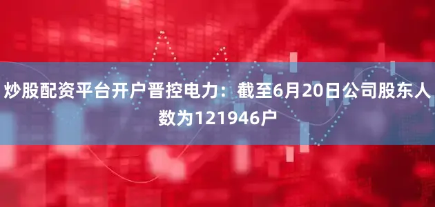 炒股配资平台开户晋控电力：截至6月20日公司股东人数为121946户