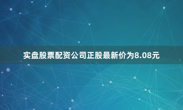 实盘股票配资公司正股最新价为8.08元