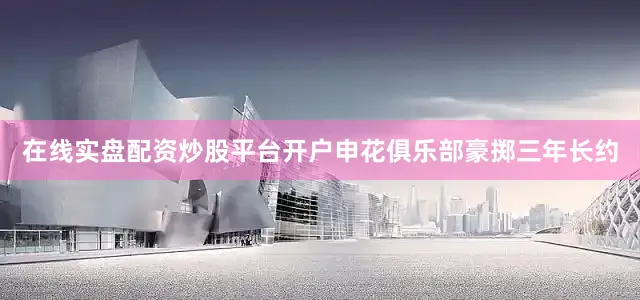 在线实盘配资炒股平台开户申花俱乐部豪掷三年长约