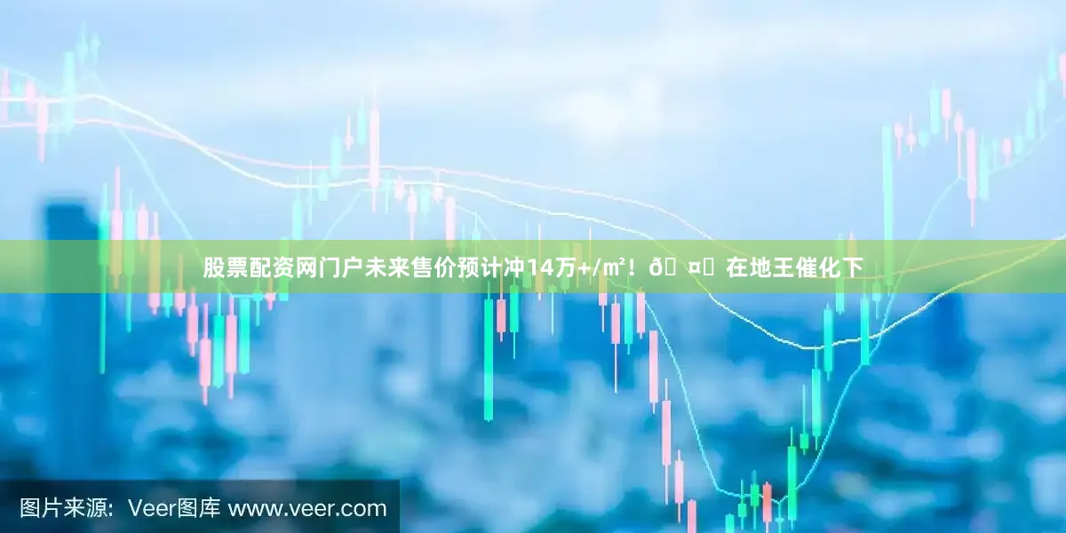 股票配资网门户未来售价预计冲14万+/㎡!🤔在地王催化下