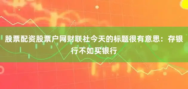 股票配资股票户网财联社今天的标题很有意思：存银行不如买银行