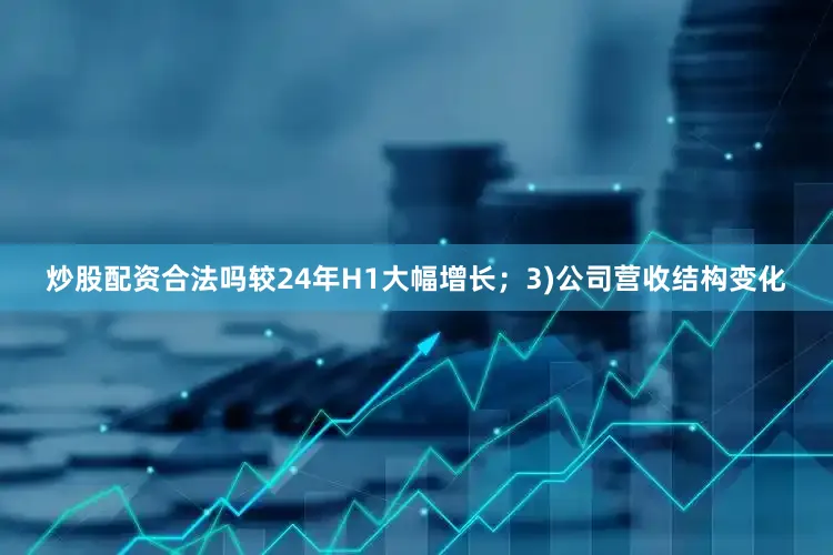 炒股配资合法吗较24年H1大幅增长；3)公司营收结构变化