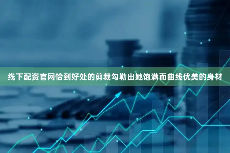 线下配资官网恰到好处的剪裁勾勒出她饱满而曲线优美的身材