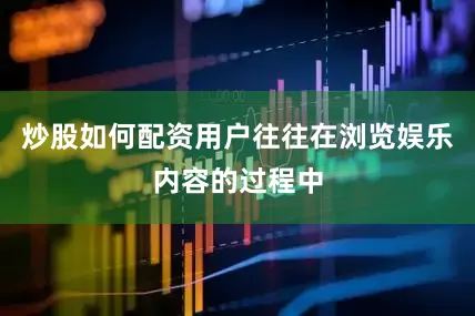 炒股如何配资用户往往在浏览娱乐内容的过程中