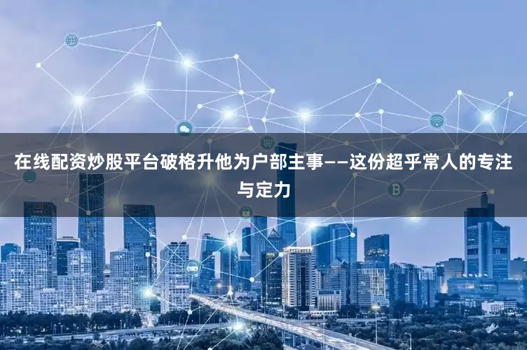 在线配资炒股平台破格升他为户部主事——这份超乎常人的专注与定力