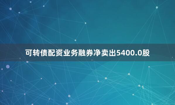 可转债配资业务融券净卖出5400.0股