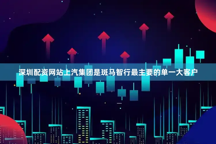 深圳配资网站上汽集团是斑马智行最主要的单一大客户