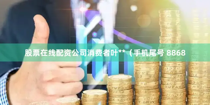 股票在线配资公司消费者叶**（手机尾号 8868
