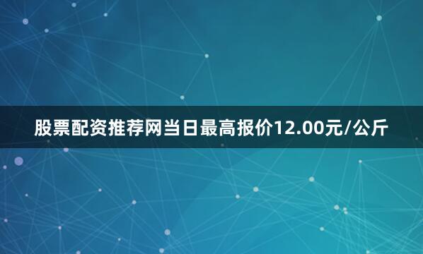 股票配资推荐网当日最高报价12.00元/公斤